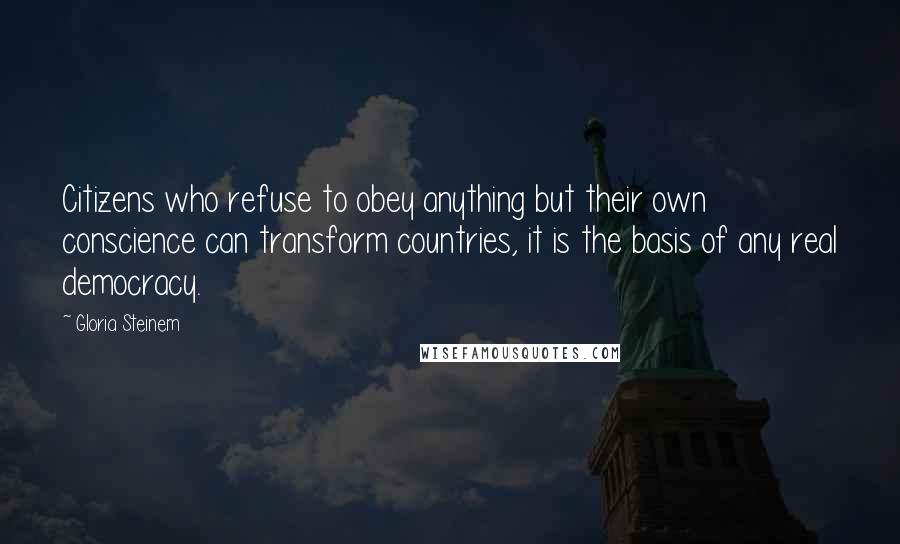 Gloria Steinem Quotes: Citizens who refuse to obey anything but their own conscience can transform countries, it is the basis of any real democracy.