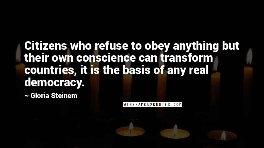 Gloria Steinem Quotes: Citizens who refuse to obey anything but their own conscience can transform countries, it is the basis of any real democracy.