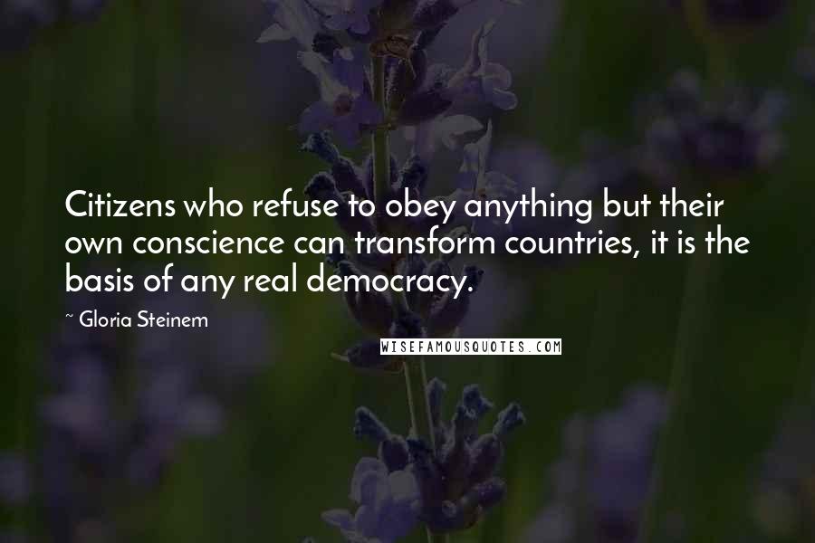 Gloria Steinem Quotes: Citizens who refuse to obey anything but their own conscience can transform countries, it is the basis of any real democracy.