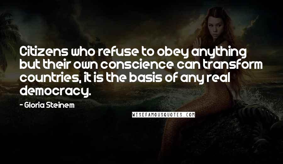 Gloria Steinem Quotes: Citizens who refuse to obey anything but their own conscience can transform countries, it is the basis of any real democracy.