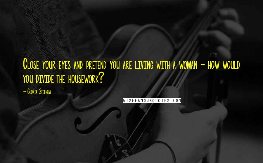 Gloria Steinem Quotes: Close your eyes and pretend you are living with a woman - how would you divide the housework?