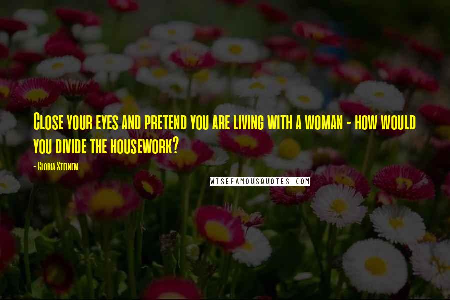 Gloria Steinem Quotes: Close your eyes and pretend you are living with a woman - how would you divide the housework?