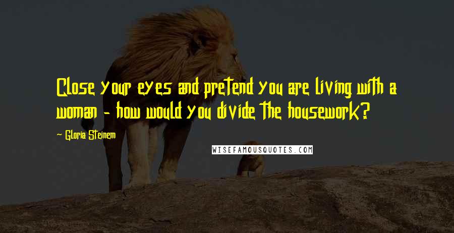 Gloria Steinem Quotes: Close your eyes and pretend you are living with a woman - how would you divide the housework?