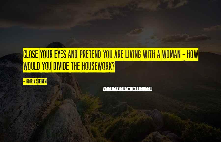 Gloria Steinem Quotes: Close your eyes and pretend you are living with a woman - how would you divide the housework?