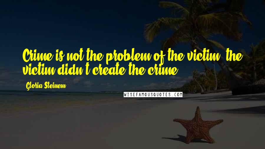 Gloria Steinem Quotes: Crime is not the problem of the victim, the victim didn't create the crime.