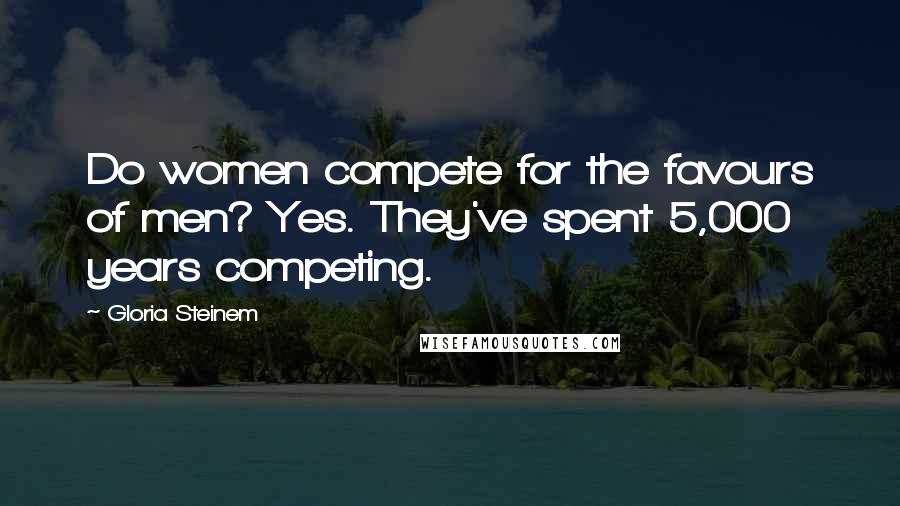 Gloria Steinem Quotes: Do women compete for the favours of men? Yes. They've spent 5,000 years competing.