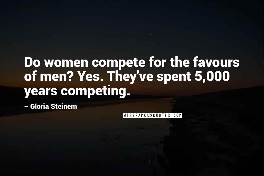 Gloria Steinem Quotes: Do women compete for the favours of men? Yes. They've spent 5,000 years competing.