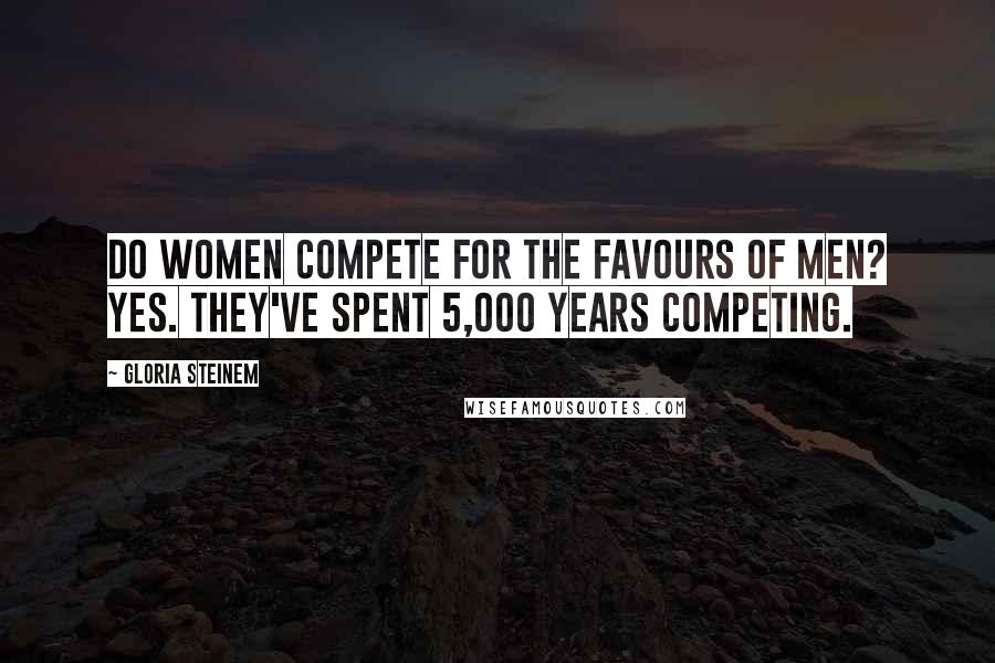 Gloria Steinem Quotes: Do women compete for the favours of men? Yes. They've spent 5,000 years competing.