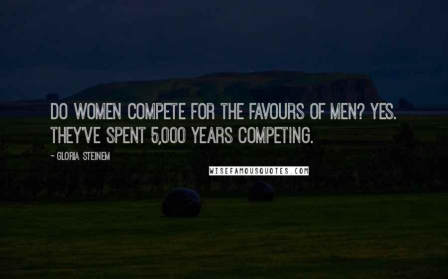 Gloria Steinem Quotes: Do women compete for the favours of men? Yes. They've spent 5,000 years competing.