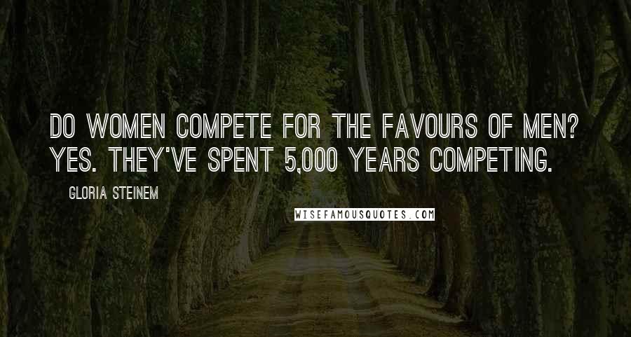 Gloria Steinem Quotes: Do women compete for the favours of men? Yes. They've spent 5,000 years competing.