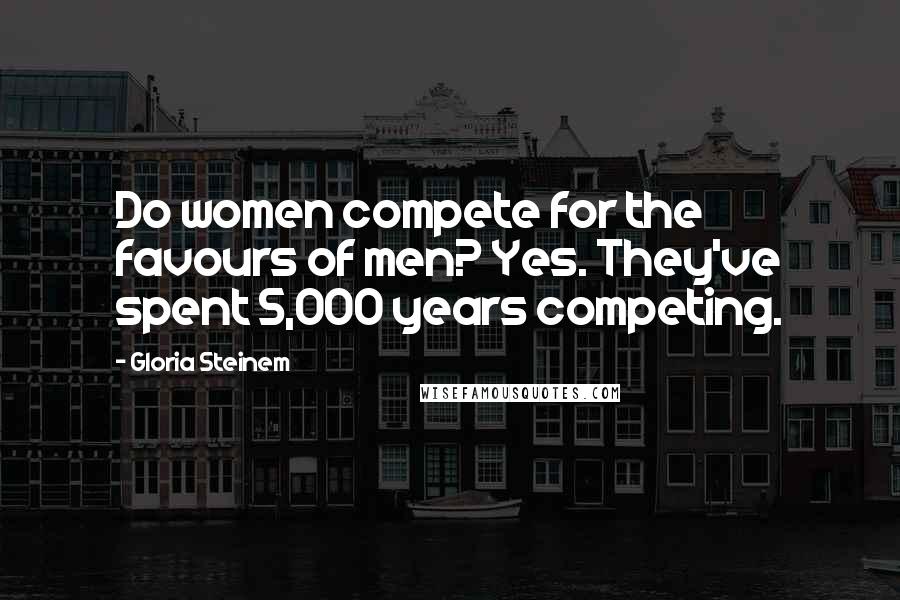 Gloria Steinem Quotes: Do women compete for the favours of men? Yes. They've spent 5,000 years competing.