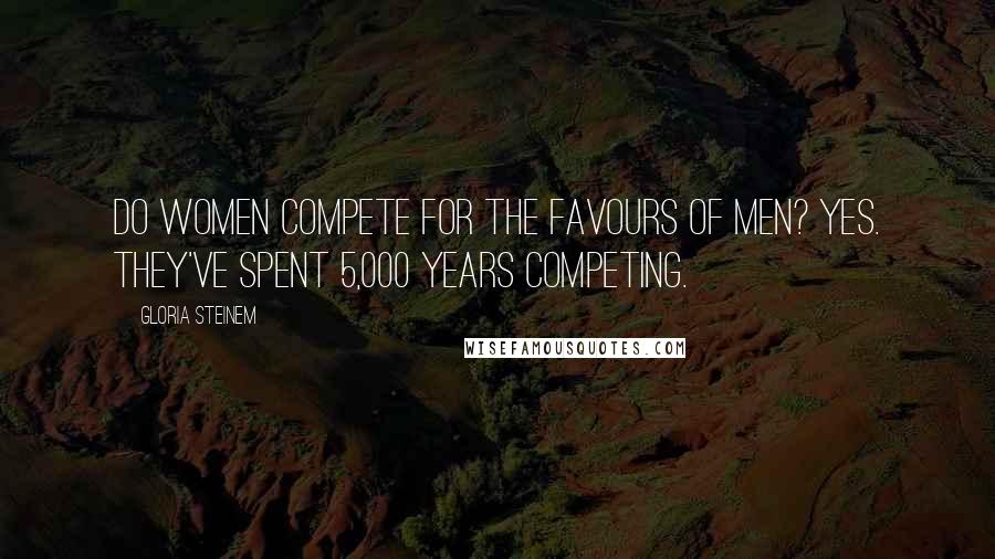 Gloria Steinem Quotes: Do women compete for the favours of men? Yes. They've spent 5,000 years competing.