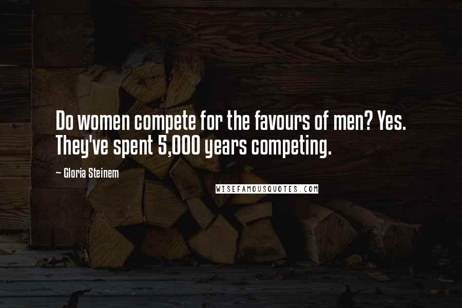 Gloria Steinem Quotes: Do women compete for the favours of men? Yes. They've spent 5,000 years competing.