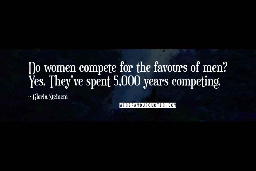 Gloria Steinem Quotes: Do women compete for the favours of men? Yes. They've spent 5,000 years competing.