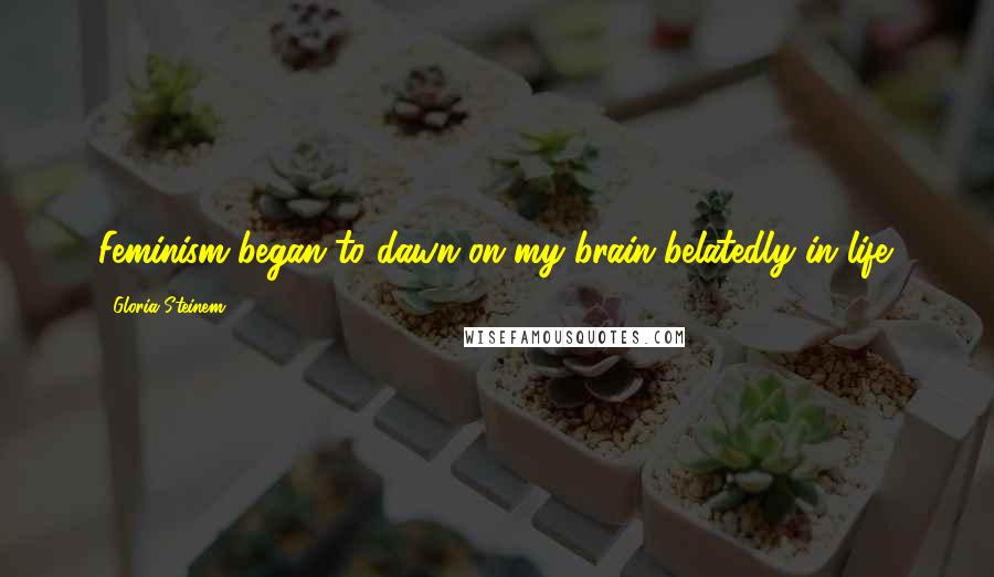 Gloria Steinem Quotes: Feminism began to dawn on my brain belatedly in life.