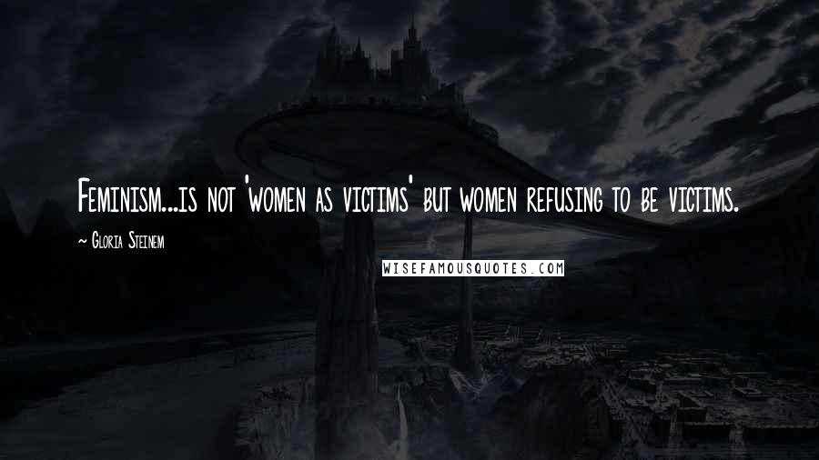 Gloria Steinem Quotes: Feminism...is not 'women as victims' but women refusing to be victims.
