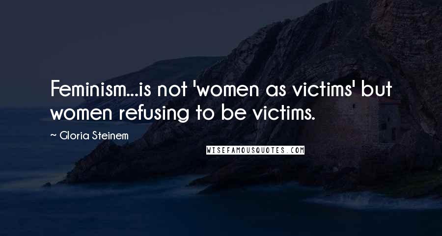 Gloria Steinem Quotes: Feminism...is not 'women as victims' but women refusing to be victims.