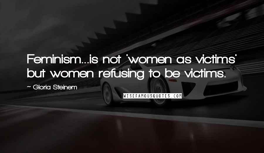 Gloria Steinem Quotes: Feminism...is not 'women as victims' but women refusing to be victims.