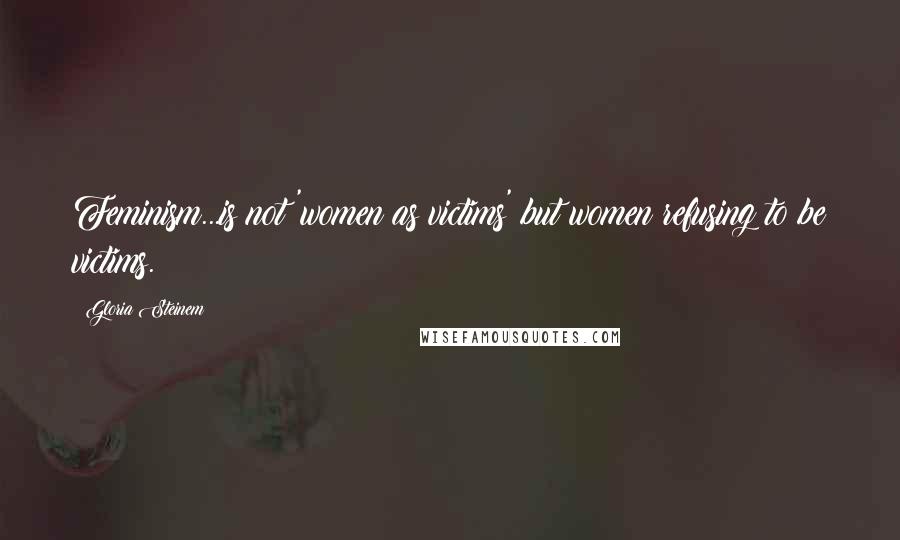 Gloria Steinem Quotes: Feminism...is not 'women as victims' but women refusing to be victims.