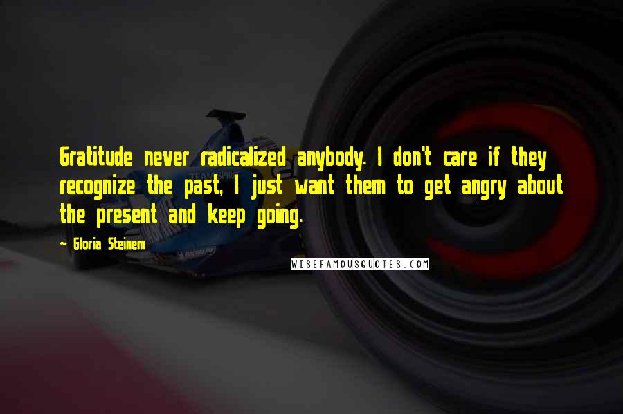 Gloria Steinem Quotes: Gratitude never radicalized anybody. I don't care if they recognize the past, I just want them to get angry about the present and keep going.