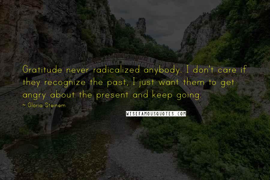 Gloria Steinem Quotes: Gratitude never radicalized anybody. I don't care if they recognize the past, I just want them to get angry about the present and keep going.