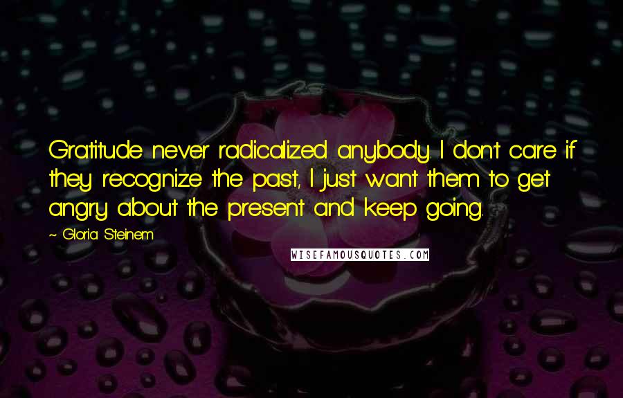 Gloria Steinem Quotes: Gratitude never radicalized anybody. I don't care if they recognize the past, I just want them to get angry about the present and keep going.