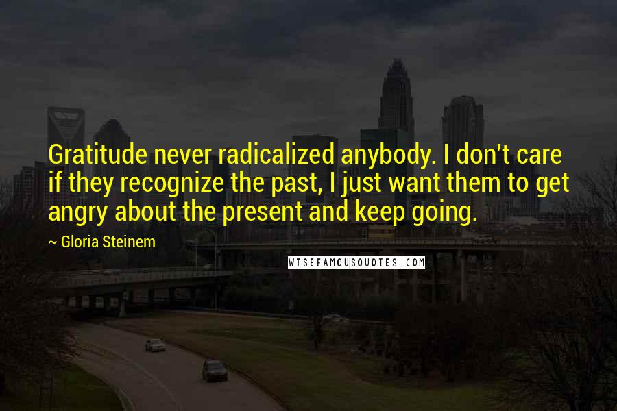 Gloria Steinem Quotes: Gratitude never radicalized anybody. I don't care if they recognize the past, I just want them to get angry about the present and keep going.