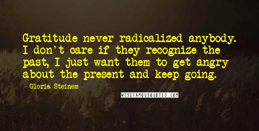 Gloria Steinem Quotes: Gratitude never radicalized anybody. I don't care if they recognize the past, I just want them to get angry about the present and keep going.