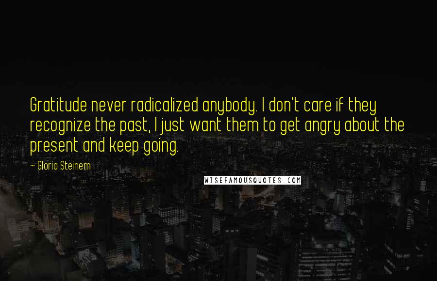 Gloria Steinem Quotes: Gratitude never radicalized anybody. I don't care if they recognize the past, I just want them to get angry about the present and keep going.