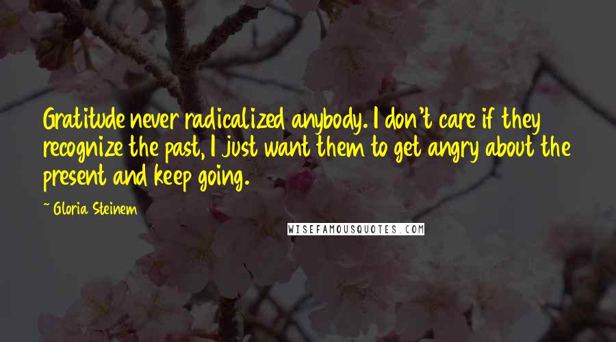 Gloria Steinem Quotes: Gratitude never radicalized anybody. I don't care if they recognize the past, I just want them to get angry about the present and keep going.