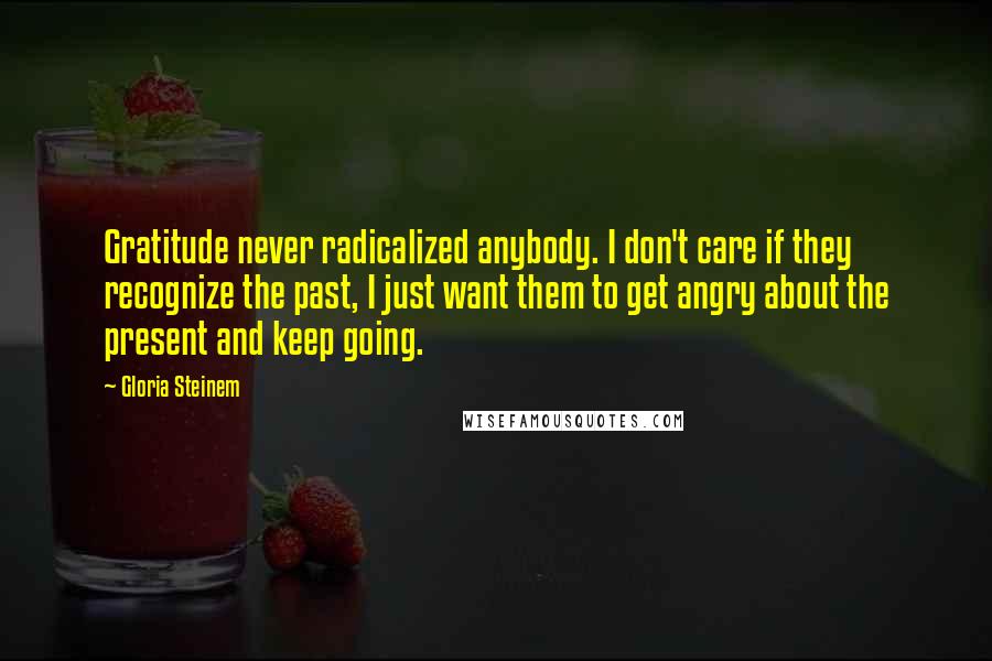 Gloria Steinem Quotes: Gratitude never radicalized anybody. I don't care if they recognize the past, I just want them to get angry about the present and keep going.