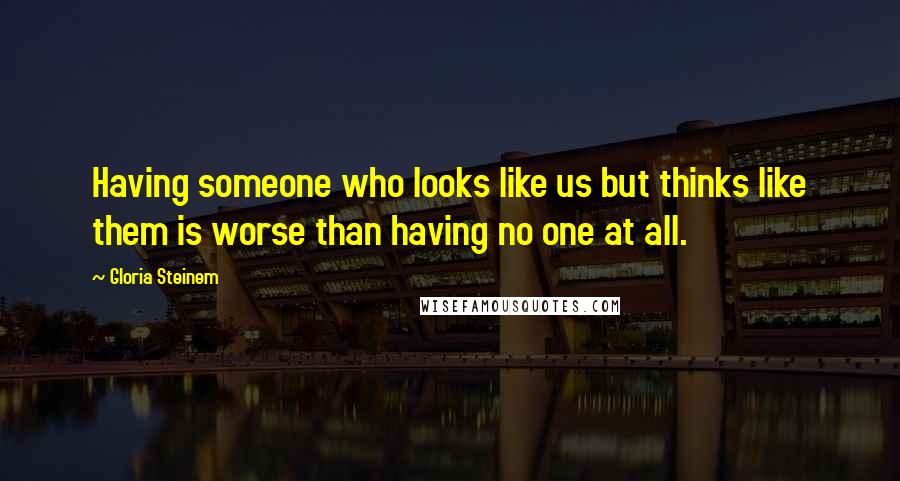 Gloria Steinem Quotes: Having someone who looks like us but thinks like them is worse than having no one at all.