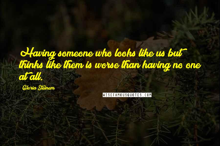 Gloria Steinem Quotes: Having someone who looks like us but thinks like them is worse than having no one at all.