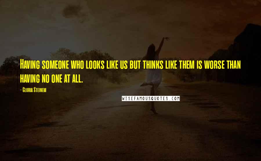 Gloria Steinem Quotes: Having someone who looks like us but thinks like them is worse than having no one at all.