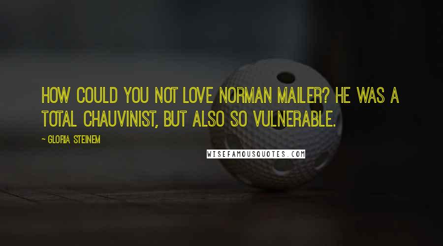 Gloria Steinem Quotes: How could you not love Norman Mailer? He was a total chauvinist, but also so vulnerable.