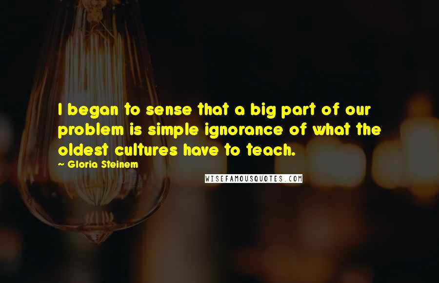 Gloria Steinem Quotes: I began to sense that a big part of our problem is simple ignorance of what the oldest cultures have to teach.