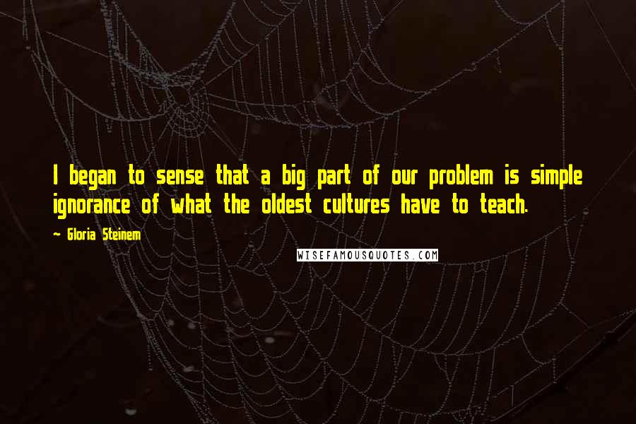 Gloria Steinem Quotes: I began to sense that a big part of our problem is simple ignorance of what the oldest cultures have to teach.