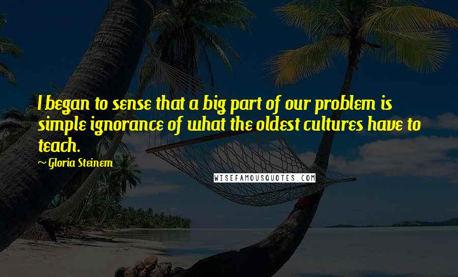 Gloria Steinem Quotes: I began to sense that a big part of our problem is simple ignorance of what the oldest cultures have to teach.