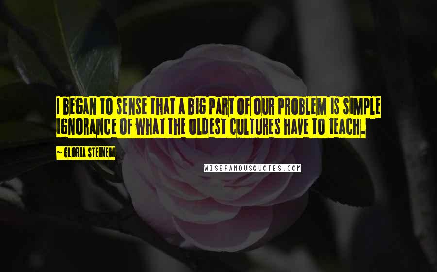 Gloria Steinem Quotes: I began to sense that a big part of our problem is simple ignorance of what the oldest cultures have to teach.