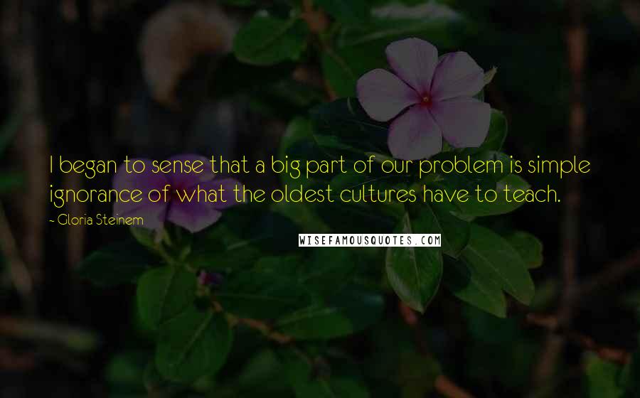 Gloria Steinem Quotes: I began to sense that a big part of our problem is simple ignorance of what the oldest cultures have to teach.