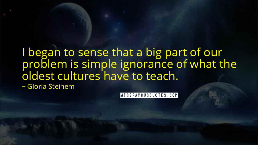 Gloria Steinem Quotes: I began to sense that a big part of our problem is simple ignorance of what the oldest cultures have to teach.