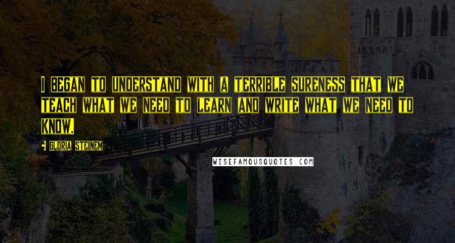 Gloria Steinem Quotes: I began to understand with a terrible sureness that we teach what we need to learn and write what we need to know.