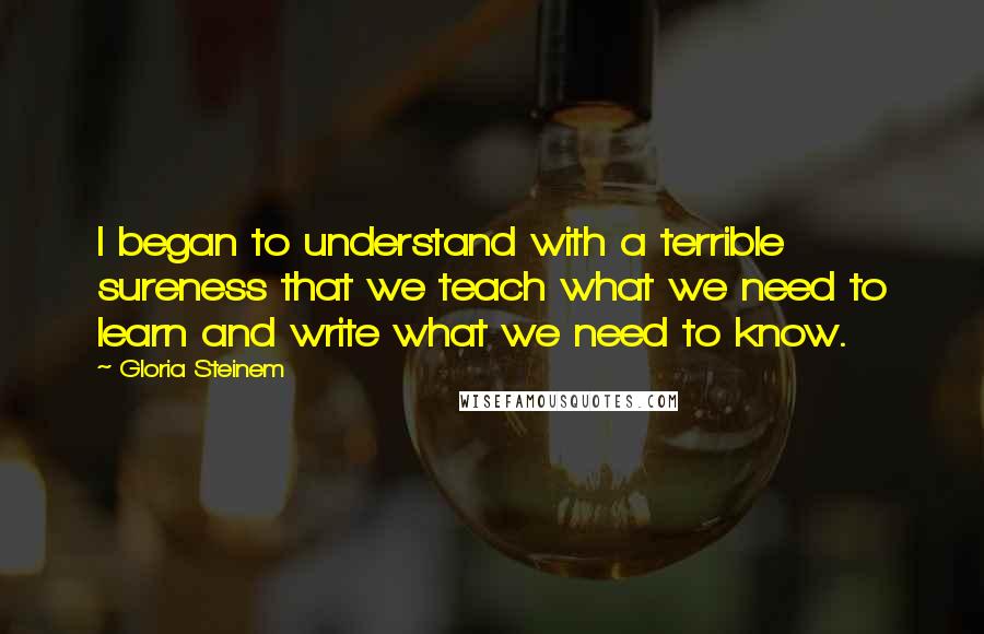 Gloria Steinem Quotes: I began to understand with a terrible sureness that we teach what we need to learn and write what we need to know.