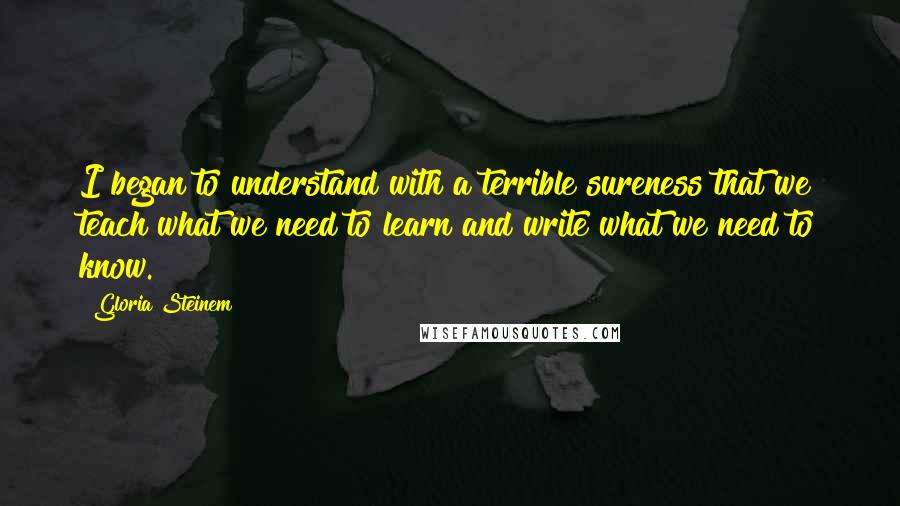 Gloria Steinem Quotes: I began to understand with a terrible sureness that we teach what we need to learn and write what we need to know.