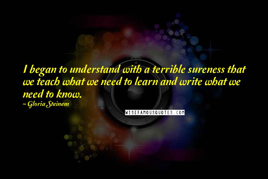 Gloria Steinem Quotes: I began to understand with a terrible sureness that we teach what we need to learn and write what we need to know.
