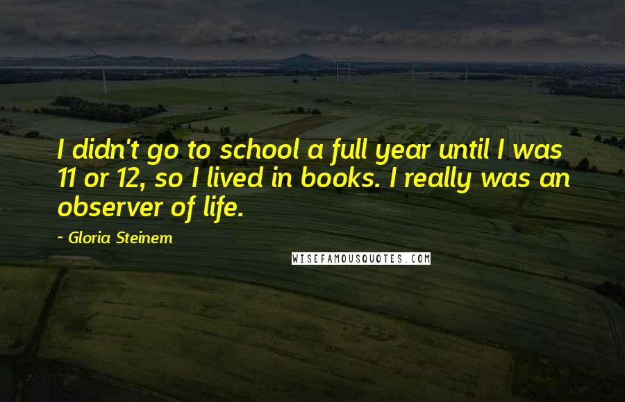 Gloria Steinem Quotes: I didn't go to school a full year until I was 11 or 12, so I lived in books. I really was an observer of life.