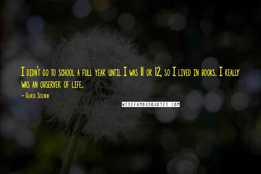 Gloria Steinem Quotes: I didn't go to school a full year until I was 11 or 12, so I lived in books. I really was an observer of life.