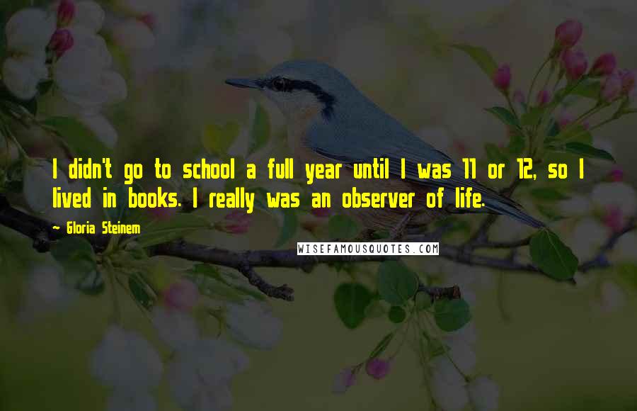 Gloria Steinem Quotes: I didn't go to school a full year until I was 11 or 12, so I lived in books. I really was an observer of life.