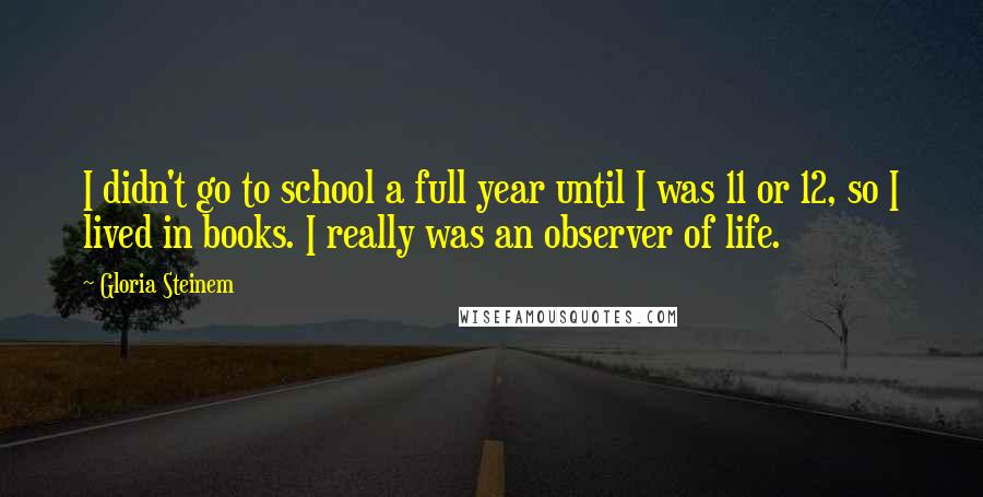 Gloria Steinem Quotes: I didn't go to school a full year until I was 11 or 12, so I lived in books. I really was an observer of life.