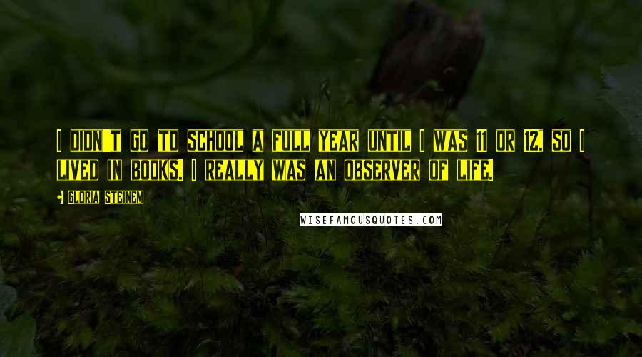 Gloria Steinem Quotes: I didn't go to school a full year until I was 11 or 12, so I lived in books. I really was an observer of life.